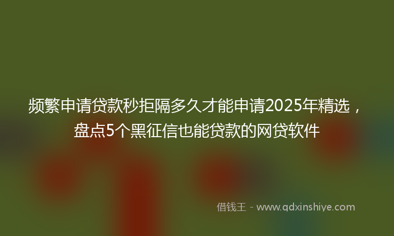 频繁申请贷款秒拒隔多久才能申请2025年精选，盘点5个黑征信也能贷款的网贷软件