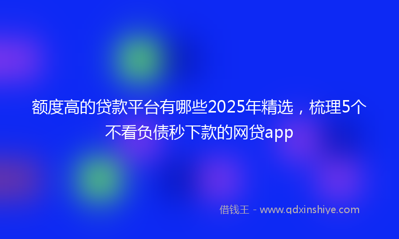 额度高的贷款平台有哪些2025年精选，梳理5个不看负债秒下款的网贷app