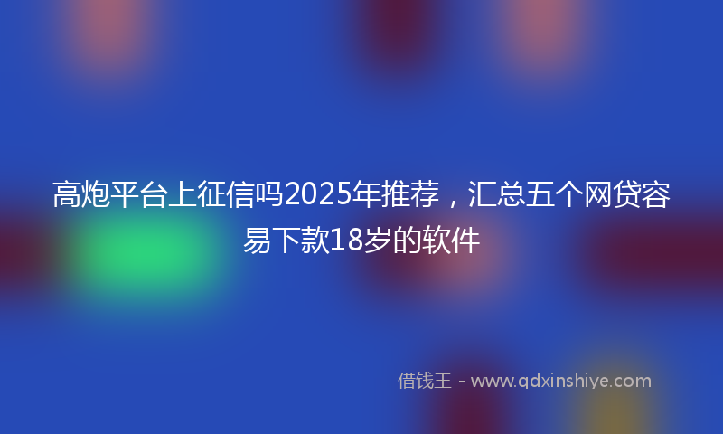 高炮平台上征信吗2025年推荐，汇总五个网贷容易下款18岁的软件