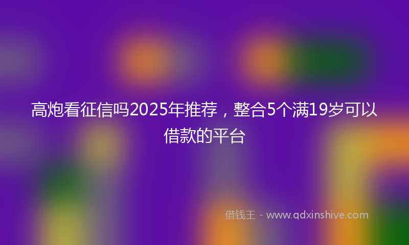 高炮看征信吗2025年推荐，整合5个满19岁可以借款的平台