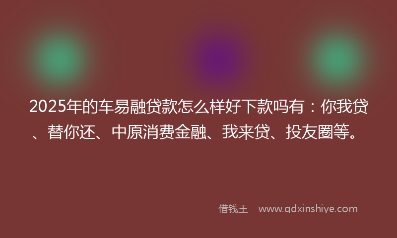 2025年的车易融贷款怎么样好下款吗有：你我贷、替你还、中原消费金融、我来贷、投友圈等。