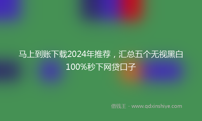 马上到账下载2024年推荐，汇总五个无视黑白100%秒下网贷口子