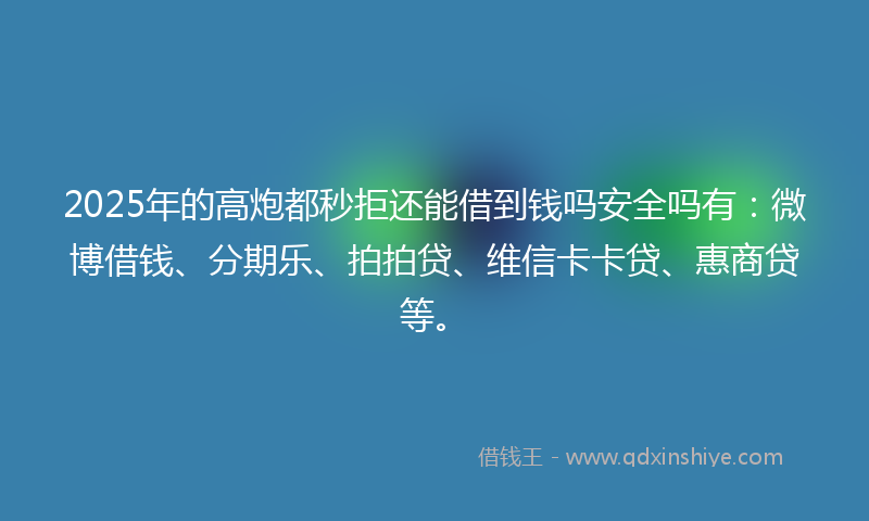 2025年的高炮都秒拒还能借到钱吗安全吗有：微博借钱、分期乐、拍拍贷、维信卡卡贷、惠商贷等。