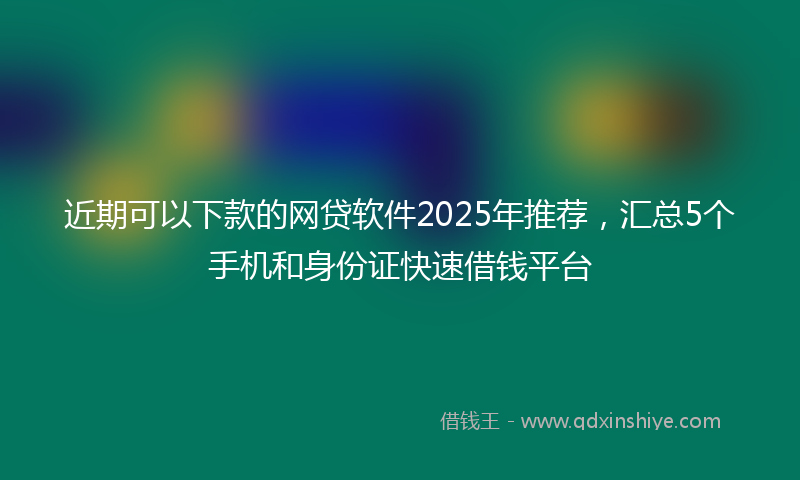 近期可以下款的网贷软件2025年推荐，汇总5个手机和身份证快速借钱平台