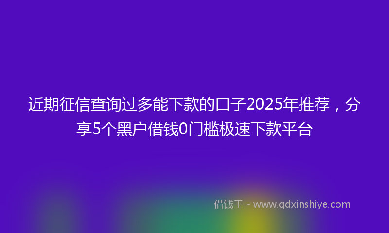 近期征信查询过多能下款的口子2025年推荐，分享5个黑户借钱0门槛极速下款平台