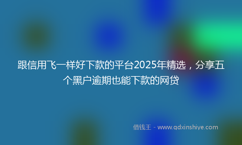 跟信用飞一样好下款的平台2025年精选，分享五个黑户逾期也能下款的网贷