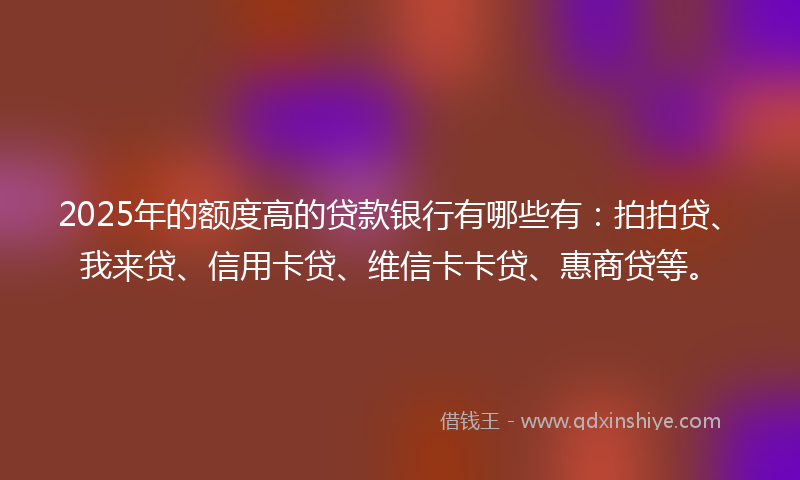 2025年的额度高的贷款银行有哪些有：拍拍贷、我来贷、信用卡贷、维信卡卡贷、惠商贷等。
