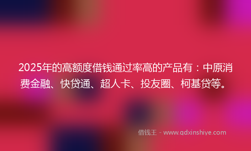 2025年的高额度借钱通过率高的产品有：中原消费金融、快贷通、超人卡、投友圈、柯基贷等。
