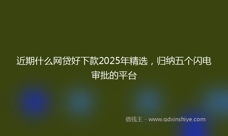 近期什么网贷好下款2025年精选，归纳五个闪电审批的平台