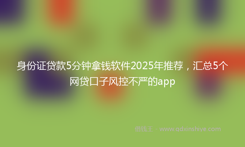 身份证贷款5分钟拿钱软件2025年推荐，汇总5个网贷口子风控不严的app