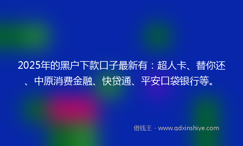 2025年的黑户下款口子最新有：超人卡、替你还、中原消费金融、快贷通、平安口袋银行等。