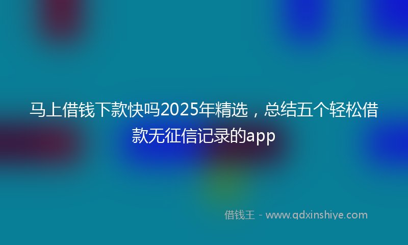 马上借钱下款快吗2025年精选，总结五个轻松借款无征信记录的app