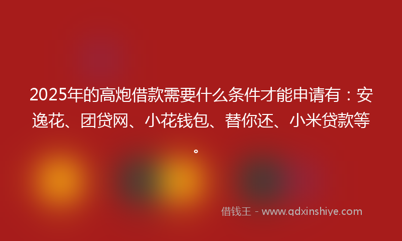 2025年的高炮借款需要什么条件才能申请有：安逸花、团贷网、小花钱包、替你还、小米贷款等。