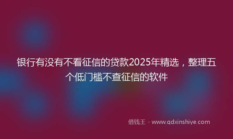 银行有没有不看征信的贷款2025年精选，整理五个低门槛不查征信的软件
