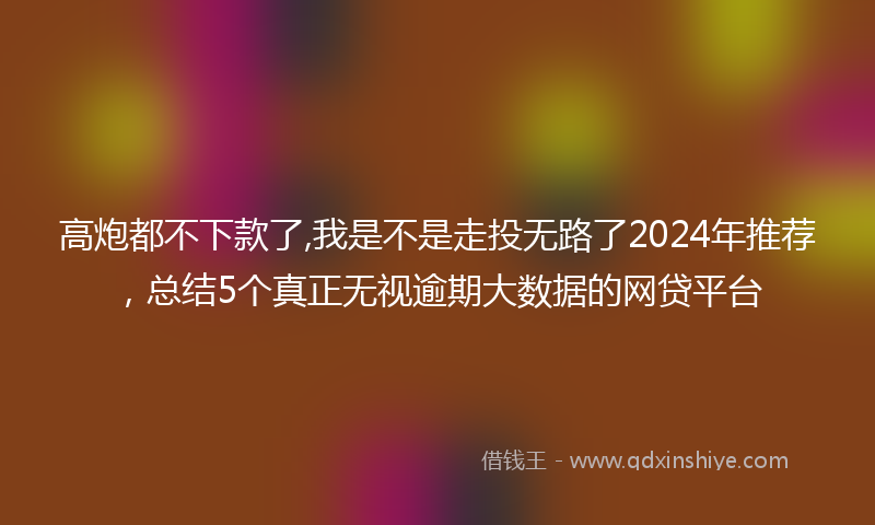 高炮都不下款了,我是不是走投无路了2024年推荐，总结5个真正无视逾期大数据的网贷平台