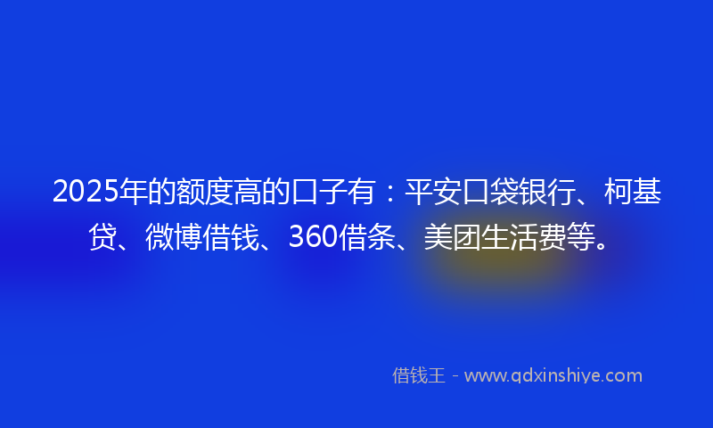 2025年的额度高的口子有：平安口袋银行、柯基贷、微博借钱、360借条、美团生活费等。