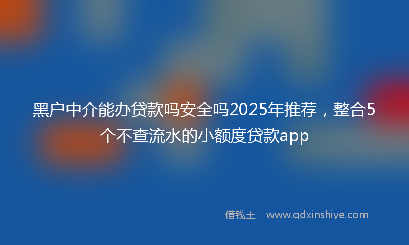 黑户中介能办贷款吗安全吗2025年推荐，整合5个不查流水的小额度贷款app