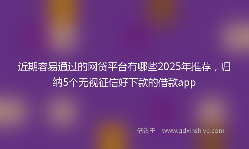 近期容易通过的网贷平台有哪些2025年推荐，归纳5个无视征信好下款的借款app