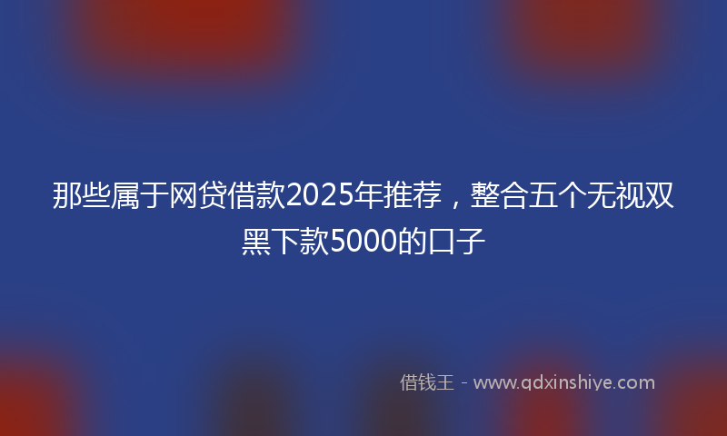 那些属于网贷借款2025年推荐，整合五个无视双黑下款5000的口子