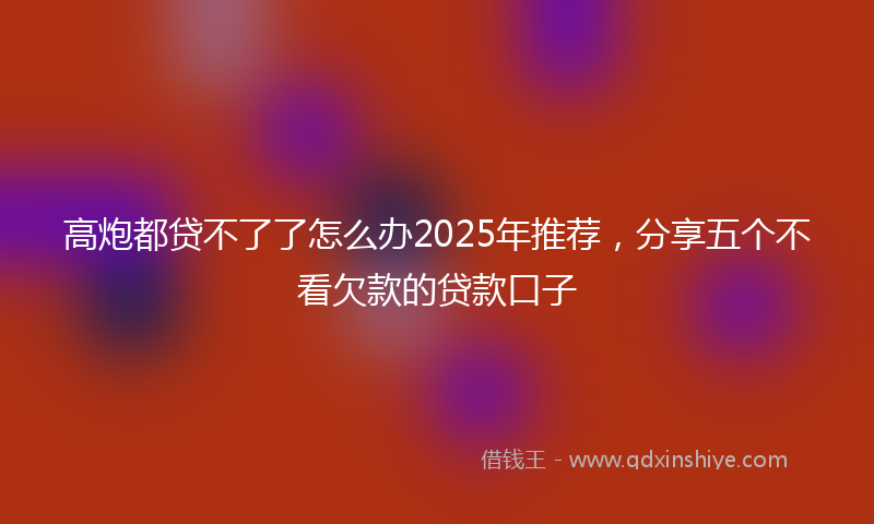 高炮都贷不了了怎么办2025年推荐，分享五个不看欠款的贷款口子