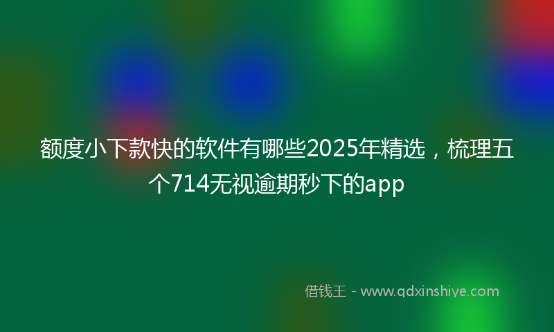 额度小下款快的软件有哪些2025年精选，梳理五个714无视逾期秒下的app