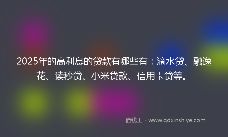 2025年的高利息的贷款有哪些有：滴水贷、融逸花、读秒贷、小米贷款、信用卡贷等。