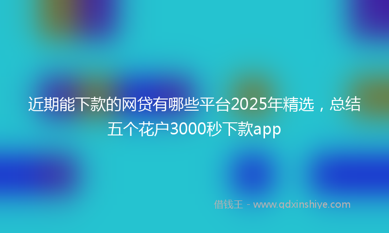 近期能下款的网贷有哪些平台2025年精选，总结五个花户3000秒下款app