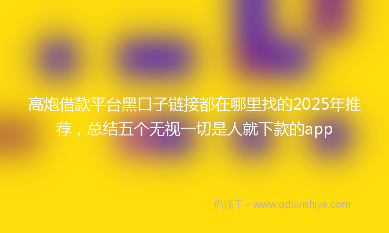 高炮借款平台黑口子链接都在哪里找的2025年推荐，总结五个无视一切是人就下款的app
