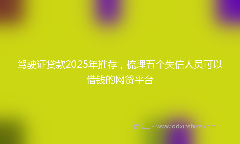 驾驶证贷款2025年推荐，梳理五个失信人员可以借钱的网贷平台