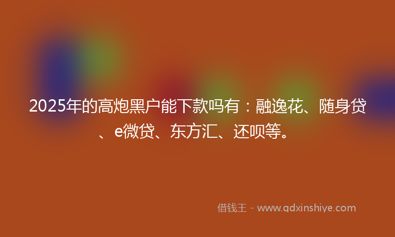 2025年的高炮黑户能下款吗有：融逸花、随身贷、e微贷、东方汇、还呗等。