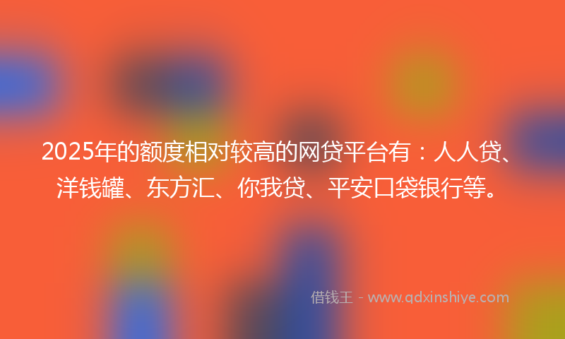 2025年的额度相对较高的网贷平台有：人人贷、洋钱罐、东方汇、你我贷、平安口袋银行等。