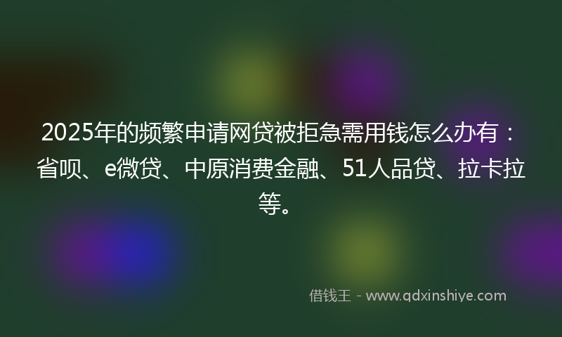 2025年的频繁申请网贷被拒急需用钱怎么办有：省呗、e微贷、中原消费金融、51人品贷、拉卡拉等。