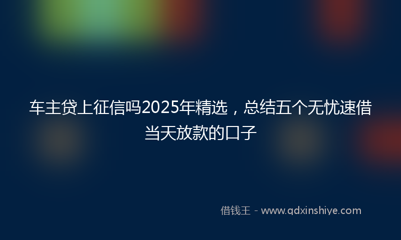 车主贷上征信吗2025年精选，总结五个无忧速借当天放款的口子