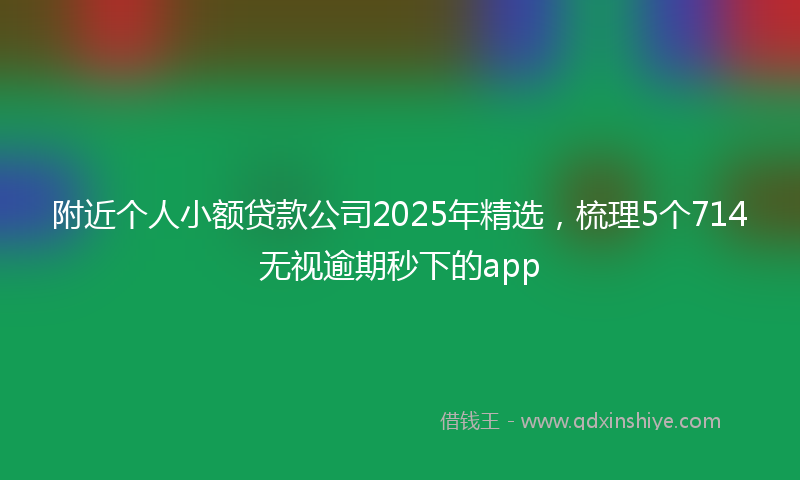 附近个人小额贷款公司2025年精选，梳理5个714无视逾期秒下的app