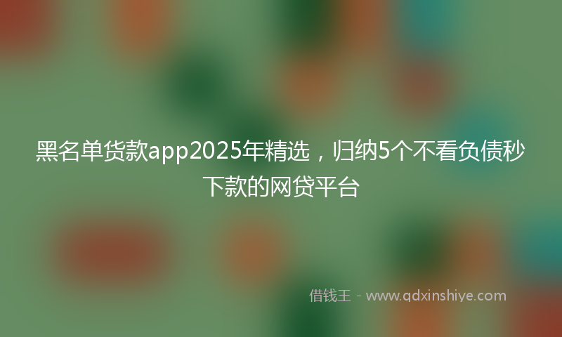 黑名单货款app2025年精选，归纳5个不看负债秒下款的网贷平台