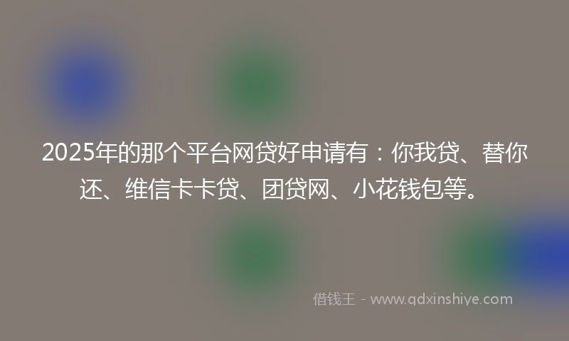2025年的那个平台网贷好申请有：你我贷、替你还、维信卡卡贷、团贷网、小花钱包等。