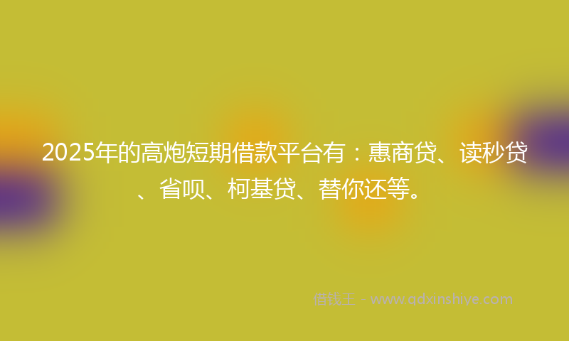 2025年的高炮短期借款平台有：惠商贷、读秒贷、省呗、柯基贷、替你还等。