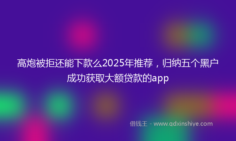 高炮被拒还能下款么2025年推荐，归纳五个黑户成功获取大额贷款的app
