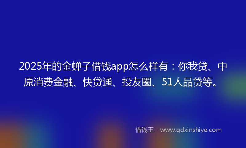 2025年的金蝉子借钱app怎么样有：你我贷、中原消费金融、快贷通、投友圈、51人品贷等。