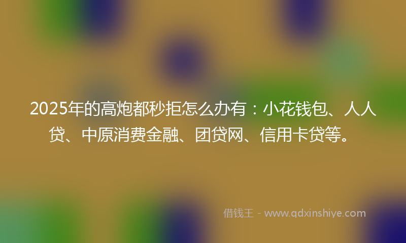 2025年的高炮都秒拒怎么办有：小花钱包、人人贷、中原消费金融、团贷网、信用卡贷等。