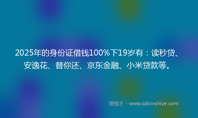 2025年的身份证借钱100%下19岁有：读秒贷、安逸花、替你还、京东金融、小米贷款等。