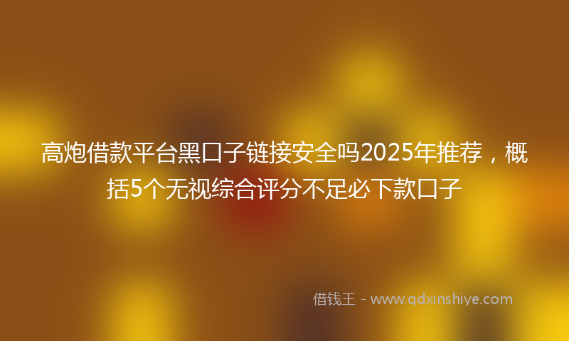 高炮借款平台黑口子链接安全吗2025年推荐，概括5个无视综合评分不足必下款口子