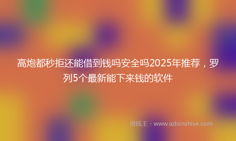 高炮都秒拒还能借到钱吗安全吗2025年推荐，罗列5个最新能下来钱的软件