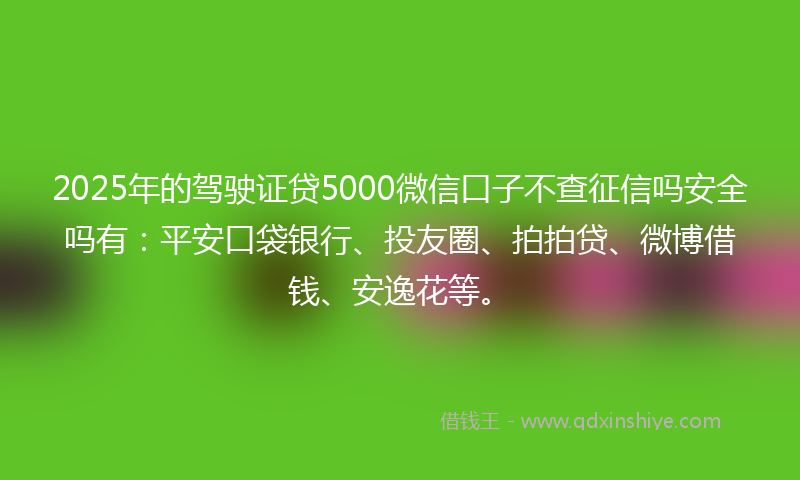 2025年的驾驶证贷5000微信口子不查征信吗安全吗有：平安口袋银行、投友圈、拍拍贷、微博借钱、安逸花等。