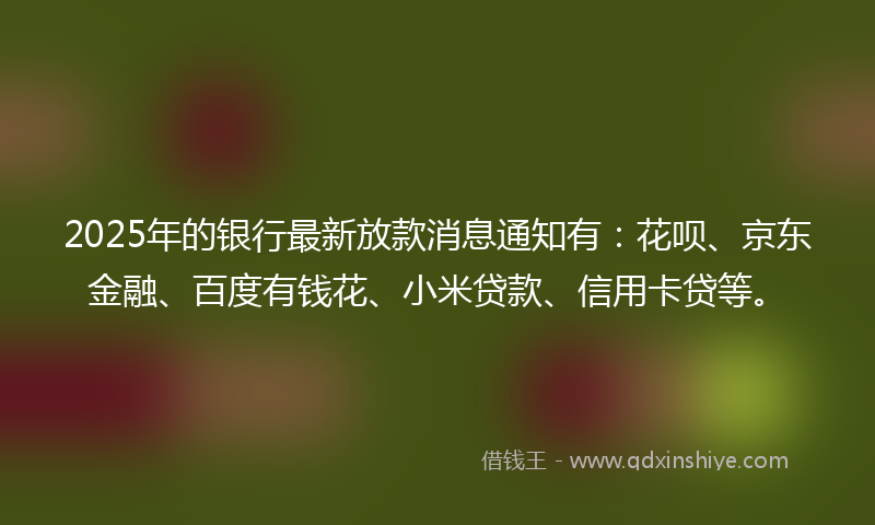 2025年的银行最新放款消息通知有：花呗、京东金融、百度有钱花、小米贷款、信用卡贷等。
