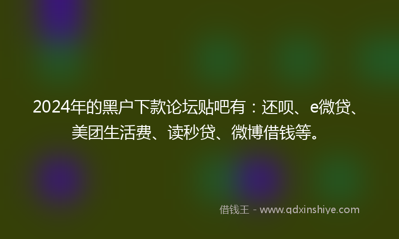 2024年的黑户下款论坛贴吧有：还呗、e微贷、美团生活费、读秒贷、微博借钱等。