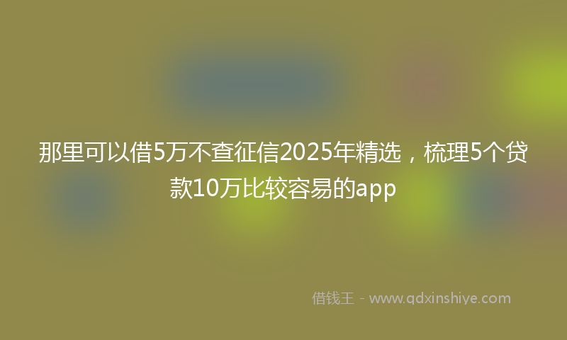 那里可以借5万不查征信2025年精选，梳理5个贷款10万比较容易的app
