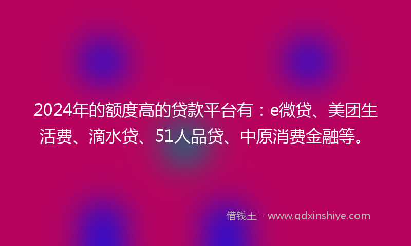2024年的额度高的贷款平台有：e微贷、美团生活费、滴水贷、51人品贷、中原消费金融等。