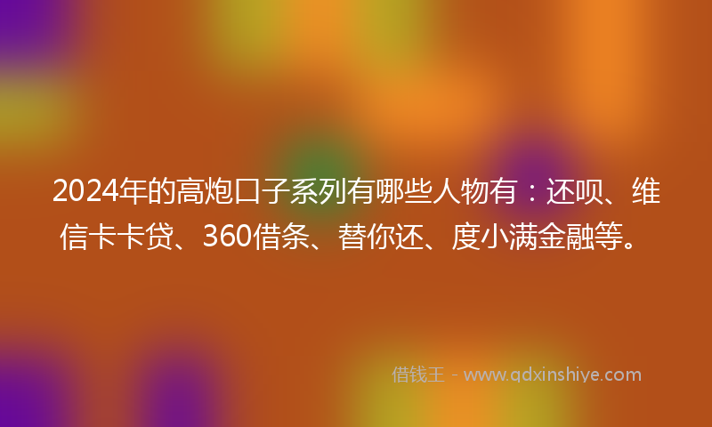 2024年的高炮口子系列有哪些人物有：还呗、维信卡卡贷、360借条、替你还、度小满金融等。