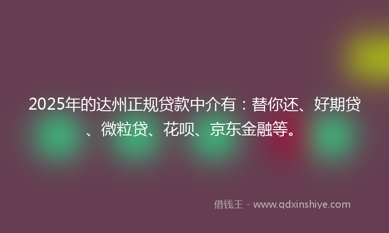 2025年的达州正规贷款中介有：替你还、好期贷、微粒贷、花呗、京东金融等。